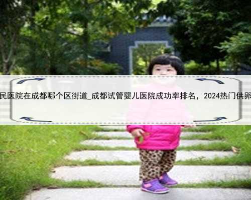 四川省人民医院在成都哪个区街道_成都试管婴儿医院成功率排名，2024热门供卵